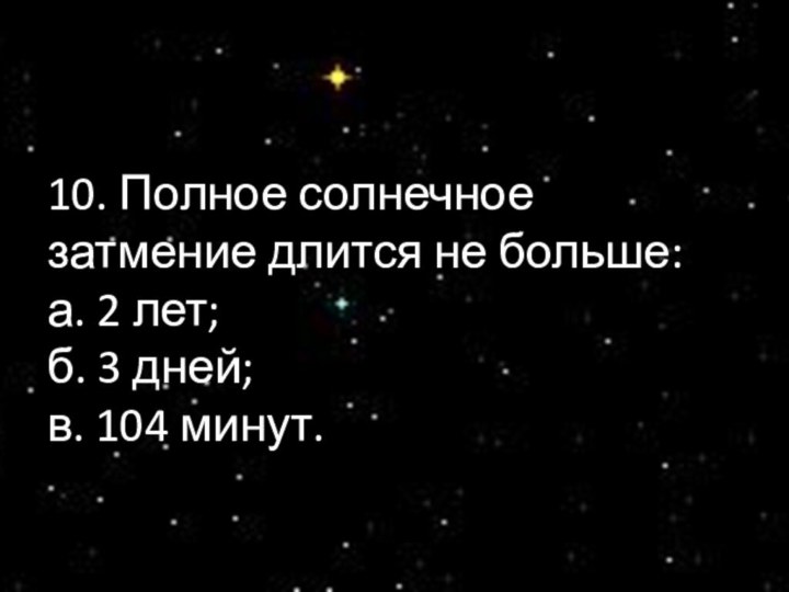 10. Полное солнечное затмение длится не больше: а. 2 лет; б. 3 дней; в. 104 минут.