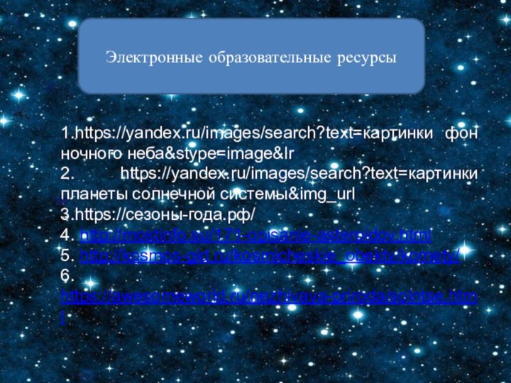 Электронные образовательные ресурсы1.https://yandex.ru/images/search?text=картинки фон ночного неба&stype=image&lr2. https://yandex.ru/images/search?text=картинки планеты солнечной системы&img_url3.https://сезоны-года.рф/4. http://mostinfo.su/171-opisanie-asteroidov.html5. http://kosmos-gid.ru/kosmicheskie_obekty/komety/6. https://awesomeworld.ru/nezhivaya-priroda/solntse.html