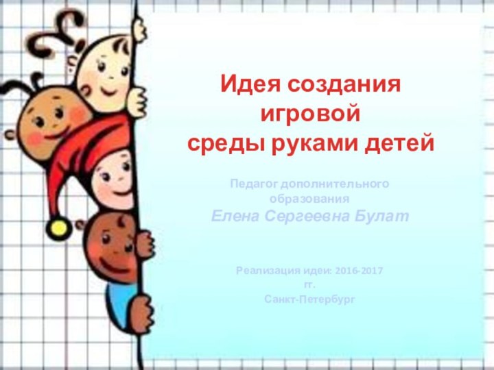 Идея создания игровой среды руками детейПедагог дополнительного образованияЕлена Сергеевна БулатРеализация идеи: 2016-2017 гг.Санкт-Петербург