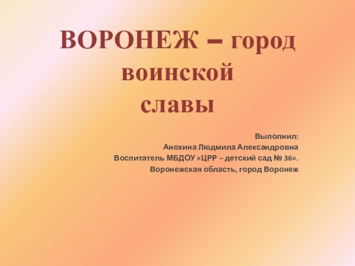 ВОРОНЕЖ – город  воинской  славыВыполнил: Анохина Людмила АлександровнаВоспитатель МБДОУ «ЦРР