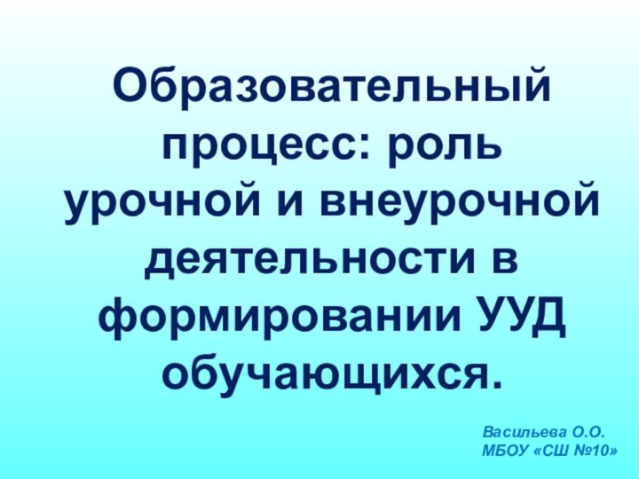 Образовательный процесс: роль урочной и внеурочной деятельности в формировании УУД обучающихся.Васильева О.О.МБОУ «СШ №10»