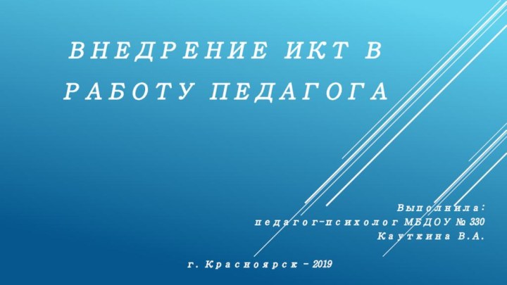 Внедрение ИКТ в РАБОТУ ПЕДАГОГА  Выполнила: педагог-психолог МБДОУ № 330 Кауткина В.А.г. Красноярск - 2019