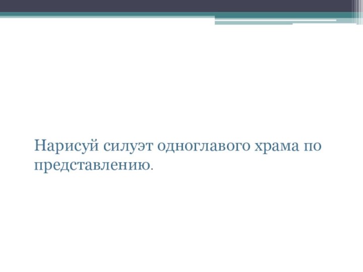 Творческое заданиеНарисуй силуэт одноглавого храма по представлению.