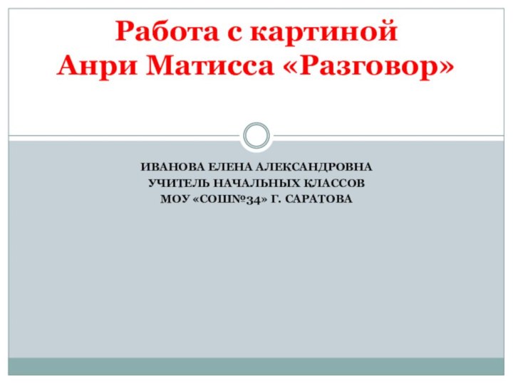 ИВАНОВА ЕЛЕНА АЛЕКСАНДРОВНАУЧИТЕЛЬ НАЧАЛЬНЫХ КЛАССОВМОУ «СОШ№34» Г. САРАТОВАРабота с картиной  Анри Матисса «Разговор»