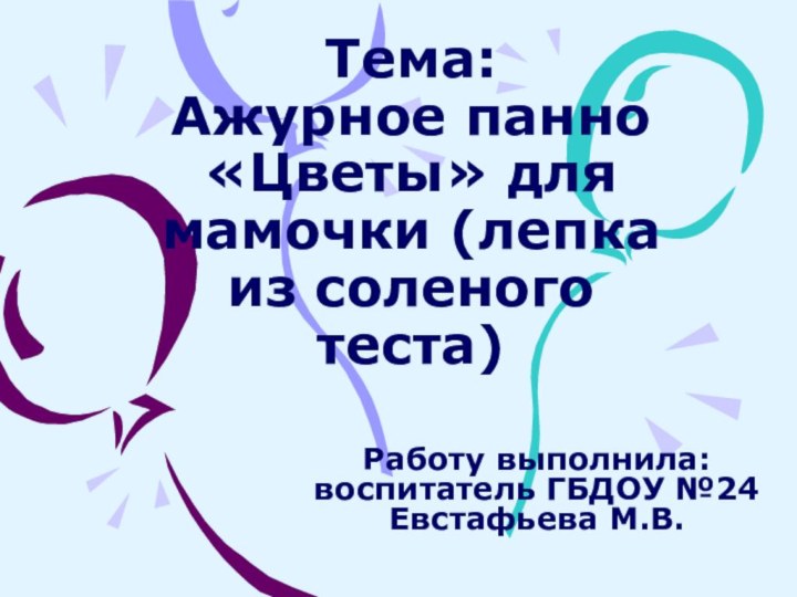 Тема: Ажурное панно «Цветы» для мамочки (лепка из соленого теста)Работу выполнила: воспитатель ГБДОУ №24 Евстафьева М.В.