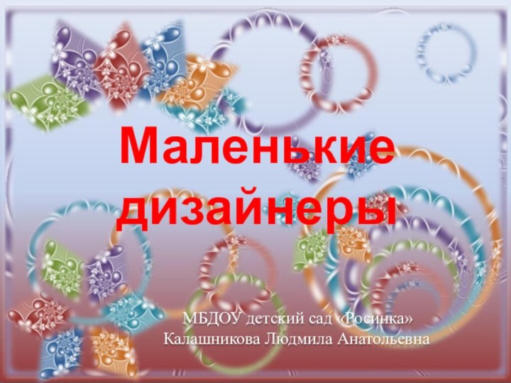 Маленькие дизайнеры МБДОУ детский сад «Росинка» Калашникова Людмила Анатольевна