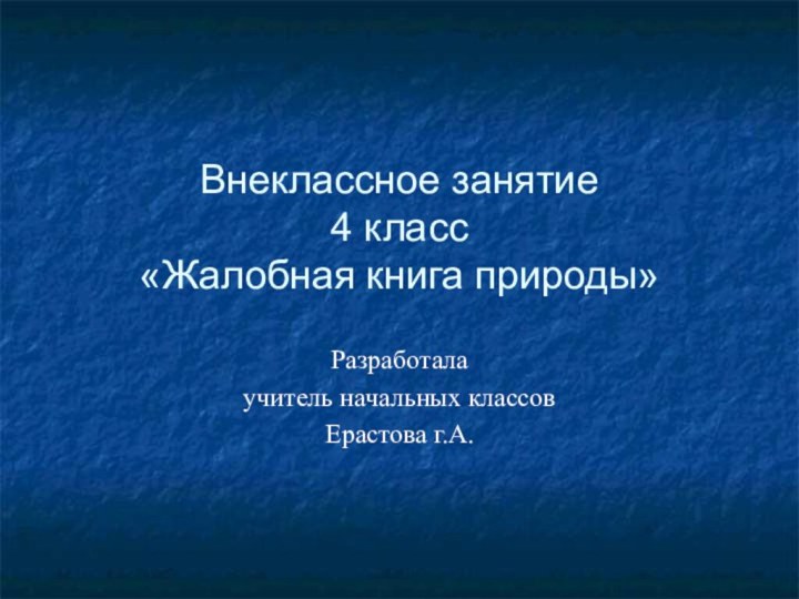 Внеклассное занятие  4 класс «Жалобная книга природы»Разработалаучитель начальных классовЕрастова г.А.