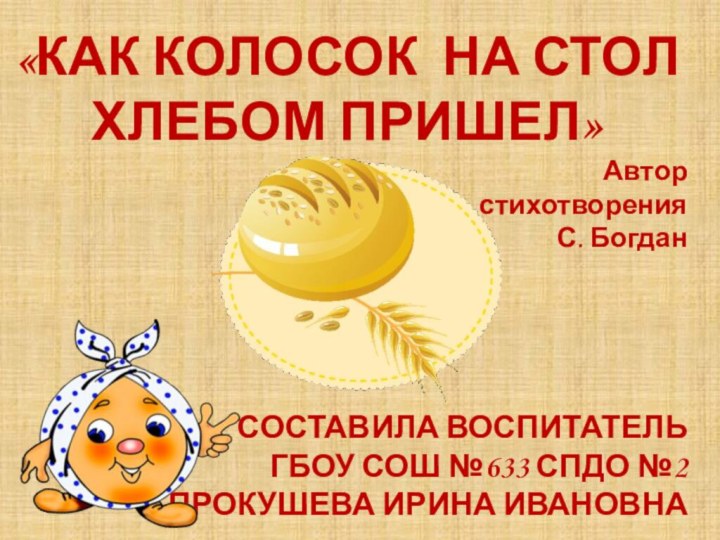 «КАК КОЛОСОК НА СТОЛ ХЛЕБОМ ПРИШЕЛ»Автор стихотворения С. БогданСОСТАВИЛА ВОСПИТАТЕЛЬ ГБОУ СОШ