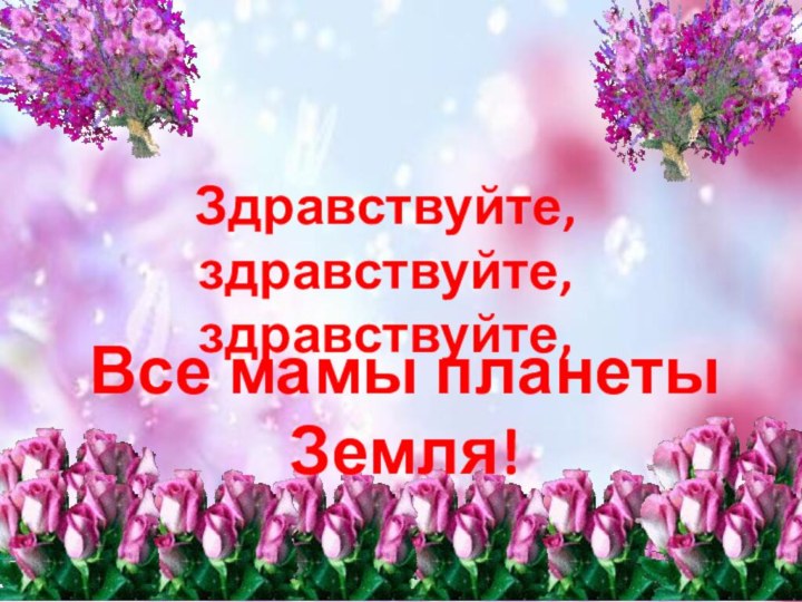 Здравствуйте, здравствуйте,  здравствуйте, Все мамы планеты Земля!