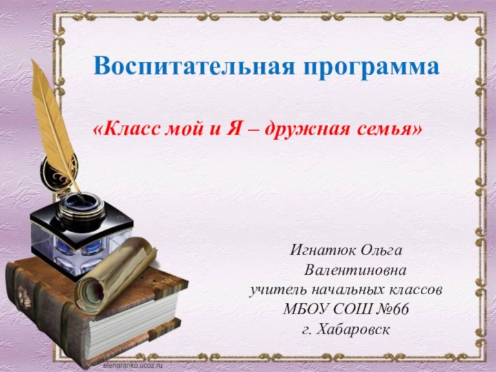 Игнатюк Ольга Валентиновнаучитель начальных классовМБОУ СОШ №66г. ХабаровскВоспитательная программа «Класс мой и Я – дружная семья»