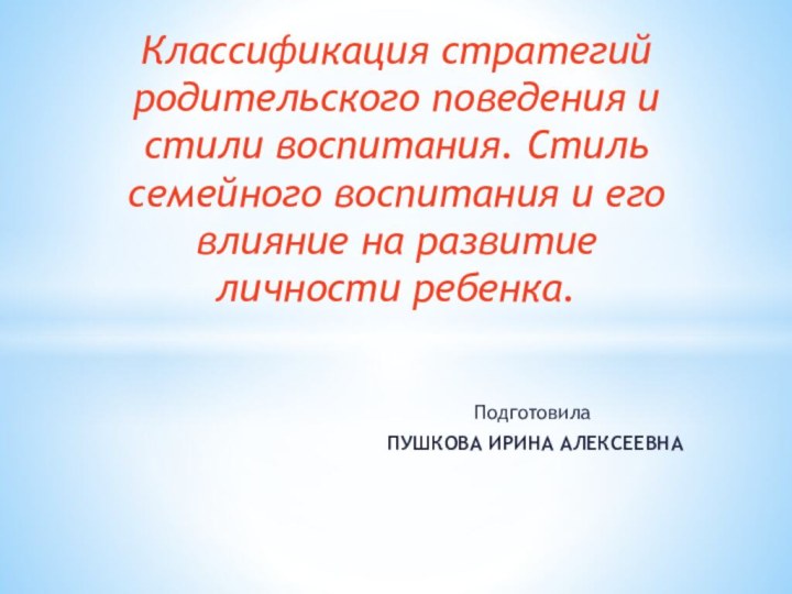 Подготовила ПУШКОВА ИРИНА АЛЕКСЕЕВНАКлассификация стратегий родительского поведения и стили воспитания. Стиль семейного