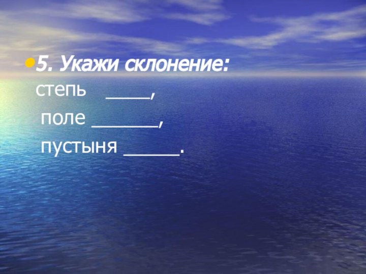 5. Укажи склонение: степь  ____,  поле ______,   пустыня _____.