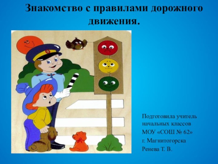 Знакомство с правилами дорожного движения.Подготовила учитель начальных классов МОУ «СОШ № 62»г. МагнитогорскаРенева Т. В.