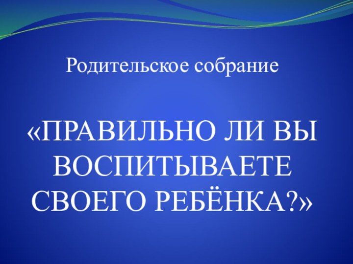 Родительское собрание  «ПРАВИЛЬНО ЛИ ВЫ ВОСПИТЫВАЕТЕ СВОЕГО РЕБЁНКА?»