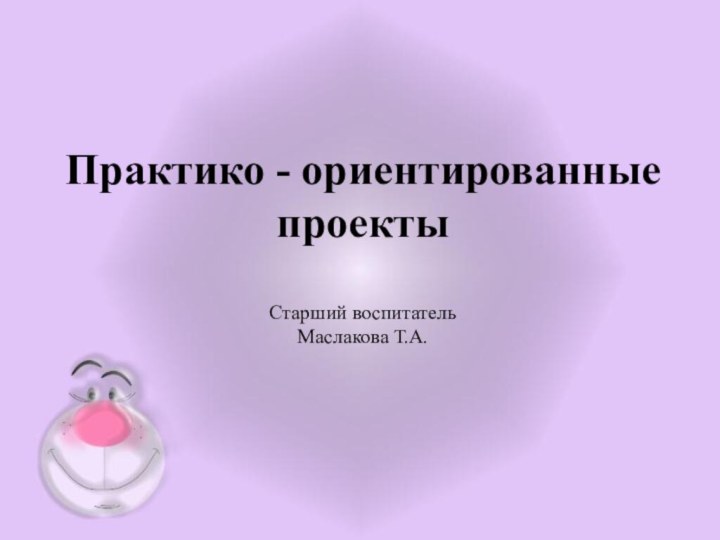 Практико - ориентированные  проекты  Старший воспитатель Маслакова Т.А.