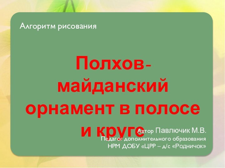 Алгоритм рисованияПолхов-майданский орнамент в полосе и кругеАвтор Павлючик М.В.Педагог дополнительного образованияНРМ ДОБУ «ЦРР – д/с «Родничок»