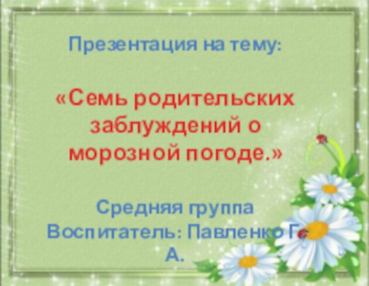 Презентация на тему:«Семь родительских заблуждений о морозной погоде.»Средняя группаВоспитатель: Павленко Г.А.