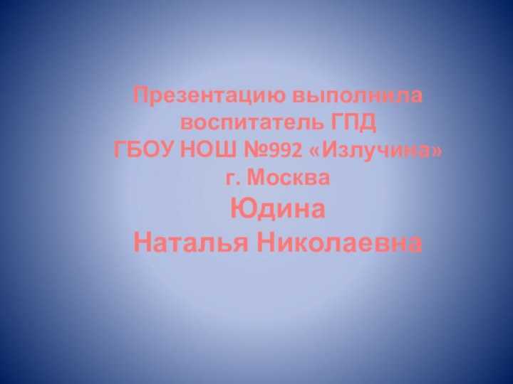 Презентацию выполнила воспитатель ГПД ГБОУ НОШ №992 «Излучина»  г. Москва Юдина  Наталья Николаевна