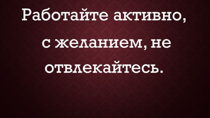 Работайте активно, с желанием, не отвлекайтесь.