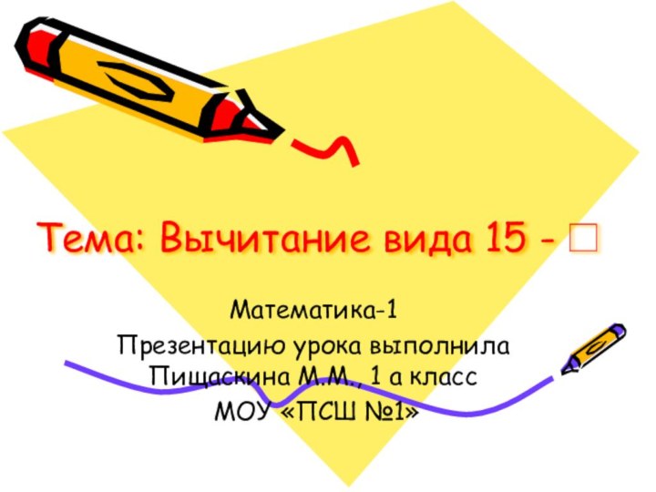 Тема: Вычитание вида 15 -□Математика-1Презентацию урока выполнила Пищаскина М.М., 1 а класс МОУ «ПСШ №1»