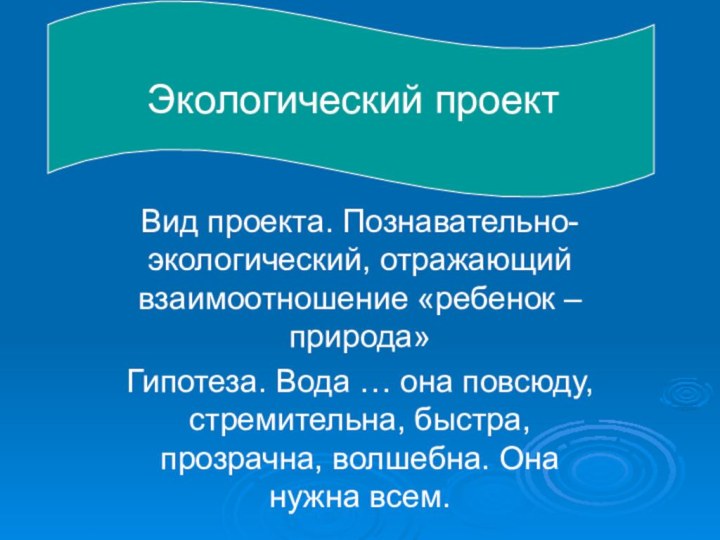 Экологический проектВид проекта. Познавательно-экологический, отражающий взаимоотношение «ребенок – природа»Гипотеза. Вода … она