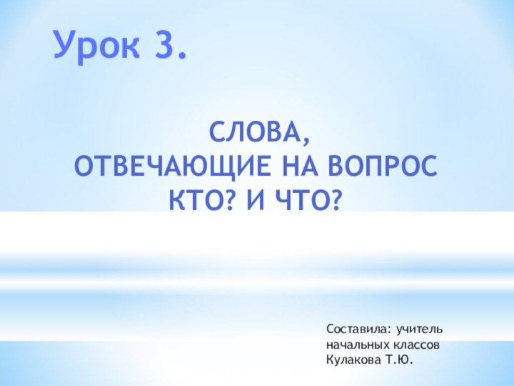 Урок 3. СЛОВА, ОТВЕЧАЮЩИЕ НА ВОПРОС КТО? И ЧТО?Составила: учитель начальных классов Кулакова Т.Ю.