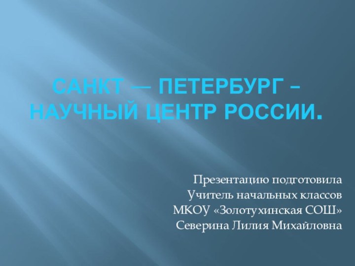 Санкт — Петербург – научный центр России.Презентацию подготовилаУчитель начальных классов МКОУ «Золотухинская СОШ»Северина Лилия Михайловна