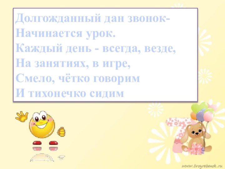 Долгожданный дан звонок-Начинается урок.Каждый день - всегда, везде,На занятиях, в игре,Смело, чётко говоримИ тихонечко сидим