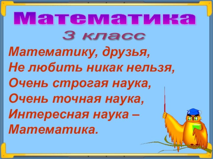 Математика 3 класс Математику, друзья,Не любить никак нельзя,Очень строгая наука,Очень точная наука,Интересная наука – Математика.