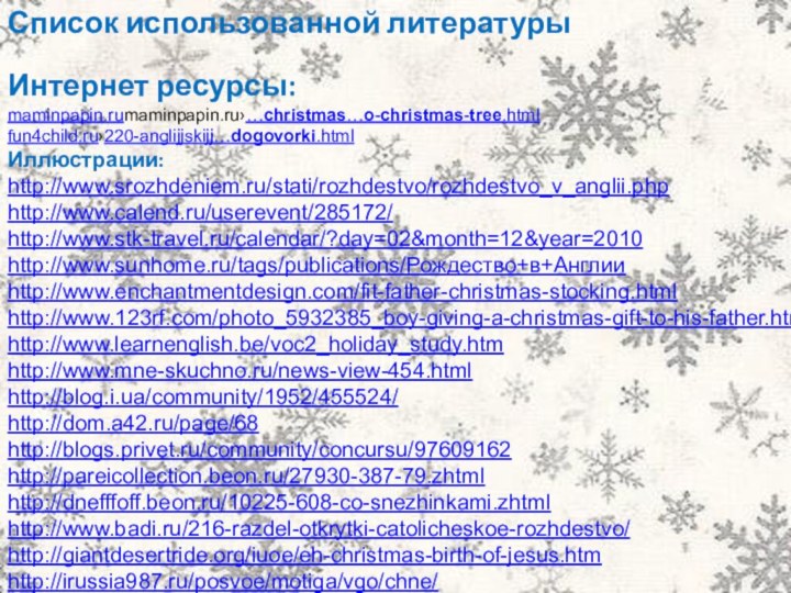 Список использованной литературыИнтернет ресурсы:maminpapin.rumaminpapin.ru›…christmas…o-christmas-tree.htmlfun4child.ru›220-anglijjskijj…dogovorki.htmlИллюстрации:http://www.srozhdeniem.ru/stati/rozhdestvo/rozhdestvo_v_anglii.php http://www.calend.ru/userevent/285172/ http://www.stk-travel.ru/calendar/?day=02&month=12&year=2010 http://www.sunhome.ru/tags/publications/Рождество+в+Англии http://www.enchantmentdesign.com/fit-father-christmas-stocking.html http://www.123rf.com/photo_5932385_boy-giving-a-christmas-gift-to-his-father.html http://www.learnenglish.be/voc2_holiday_study.htm http://www.mne-skuchno.ru/news-view-454.html http://blog.i.ua/community/1952/455524/