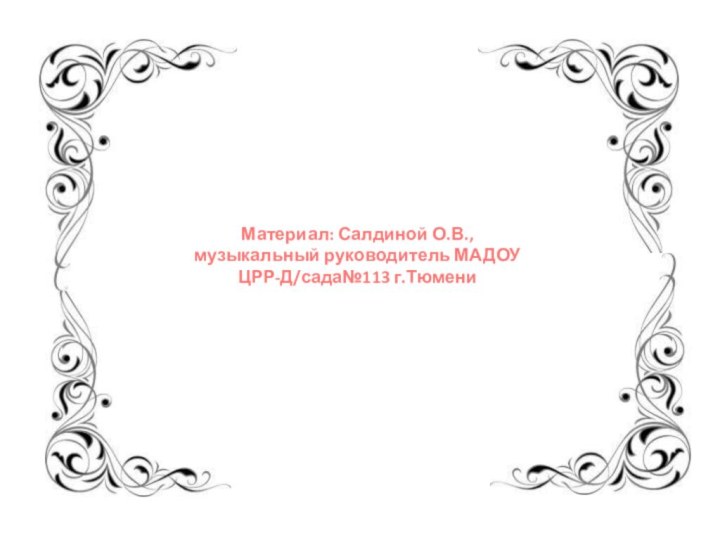 Материал: Салдиной О.В., музыкальный руководитель МАДОУ ЦРР-Д/сада№113 г.Тюмени