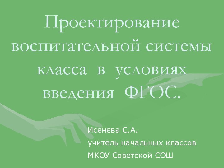 Проектирование воспитательной системы класса в условиях введения ФГОС. Исенева С.А.учитель начальных классов МКОУ Советской СОШ