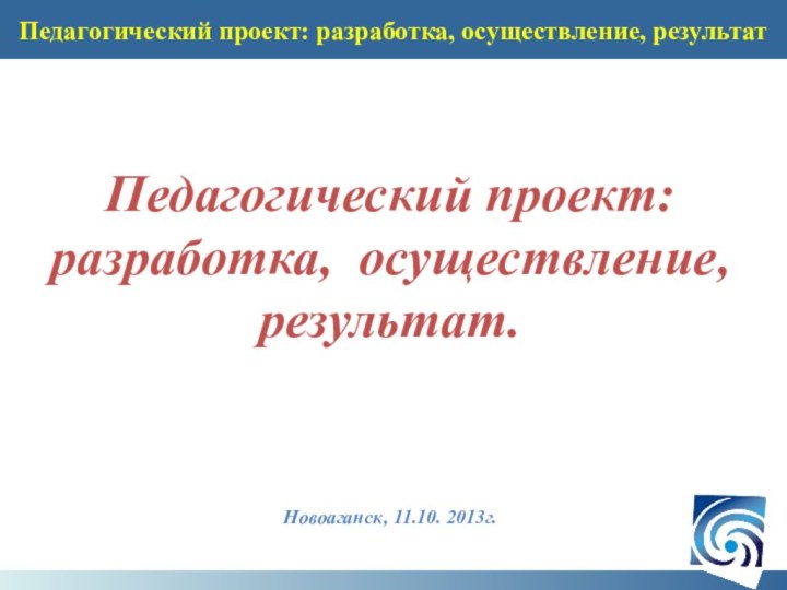 Педагогический проект: разработка, осуществление, результатПедагогический проект:разработка, осуществление, результат.Новоаганск, 11.10. 2013г.