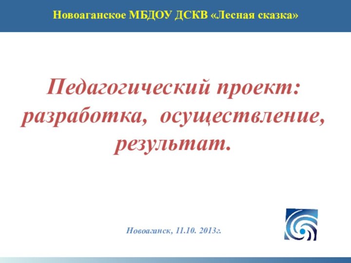 Педагогический проект:разработка, осуществление, результат.Новоаганск, 11.10. 2013г.Новоаганское МБДОУ ДСКВ «Лесная сказка»