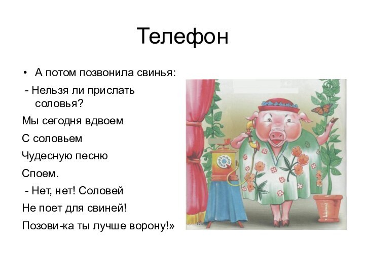 ТелефонА потом позвонила свинья: - Нельзя ли прислать соловья?Мы сегодня вдвоемС соловьемЧудесную