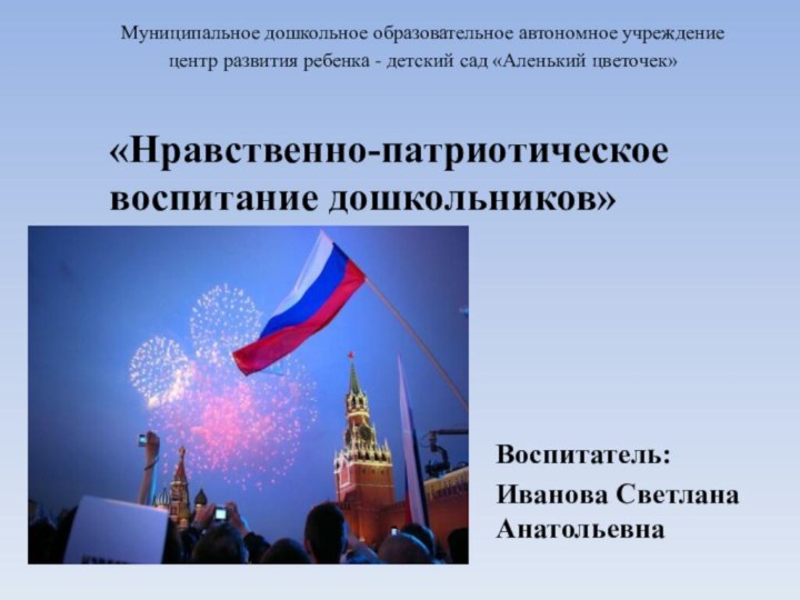 «Нравственно-патриотическое воспитание дошкольников»  		Воспитатель: Иванова Светлана Анатольевна Муниципальное дошкольное образовательное автономное