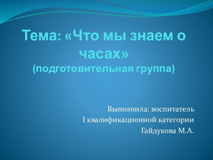 Тема: «Что мы знаем о часах» (подготовительная группа)Выполнила: воспитатель I квалификационной категорииГайдукова М.А.