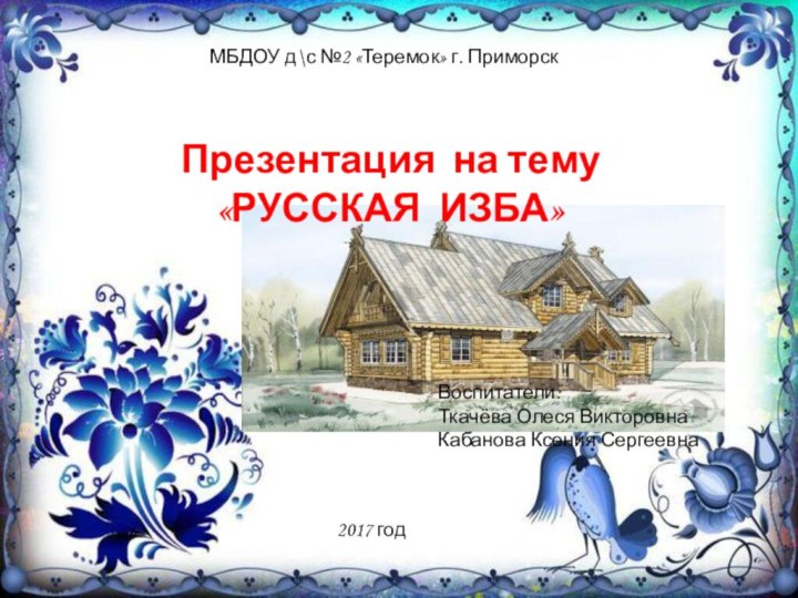 МБДОУ д\с №2 «Теремок» г. Приморск2017 годПрезентация на тему «РУССКАЯ ИЗБА»Воспитатели:Ткачёва Олеся ВикторовнаКабанова Ксения Сергеевна