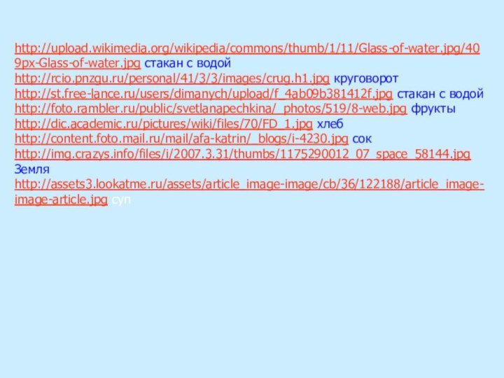 http://upload.wikimedia.org/wikipedia/commons/thumb/1/11/Glass-of-water.jpg/409px-Glass-of-water.jpg стакан с водойhttp://rcio.pnzgu.ru/personal/41/3/3/images/crug.h1.jpg круговоротhttp://st.free-lance.ru/users/dimanych/upload/f_4ab09b381412f.jpg стакан с водойhttp://foto.rambler.ru/public/svetlanapechkina/_photos/519/8-web.jpg фруктыhttp://dic.academic.ru/pictures/wiki/files/70/FD_1.jpg хлебhttp://content.foto.mail.ru/mail/afa-katrin/_blogs/i-4230.jpg сокhttp://img.crazys.info/files/i/2007.3.31/thumbs/1175290012_07_space_58144.jpg Земляhttp://assets3.lookatme.ru/assets/article_image-image/cb/36/122188/article_image-image-article.jpg суп