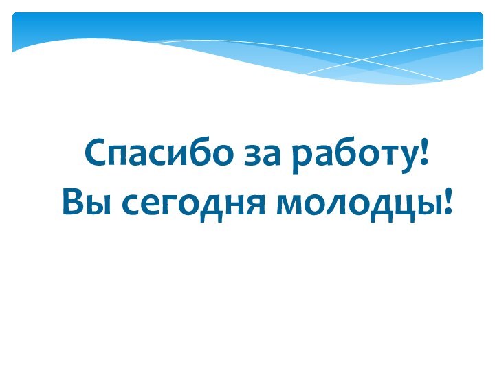 Спасибо за работу!Вы сегодня молодцы!