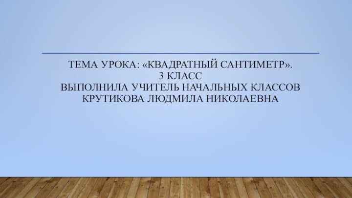 Тема урока: «Квадратный сантиметр». 3 класс Выполнила учитель начальных классов Крутикова Людмила Николаевна