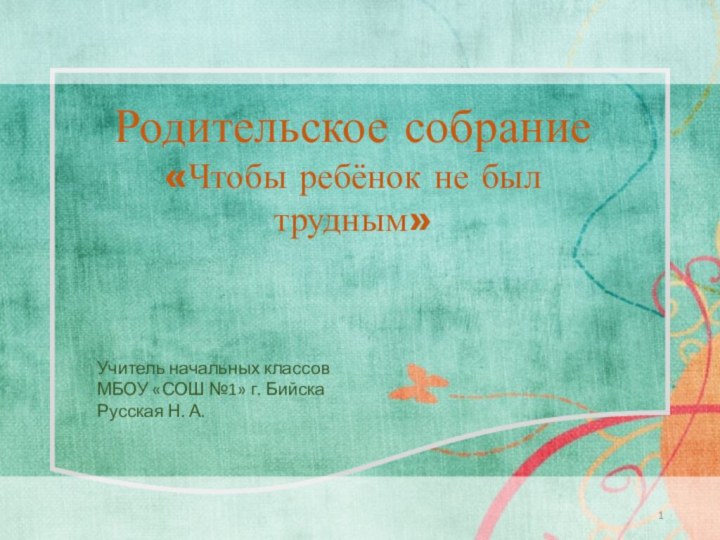 Родительское собрание«Чтобы ребёнок не был трудным»Учитель начальных классов МБОУ «СОШ №1» г. БийскаРусская Н. А.