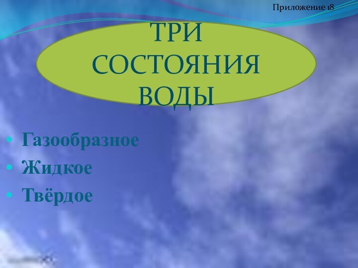 ГазообразноеЖидкоеТвёрдоеТРИ СОСТОЯНИЯ ВОДЫПриложение 18