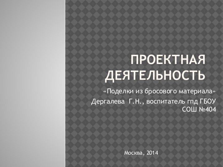 Проектная деятельность«Поделки из бросового материала»Дергалева Г.Н., воспитатель гпд ГБОУ СОШ №404Москва, 2014