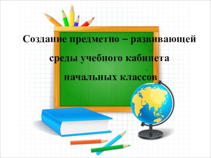 Создание предметно – развивающей среды учебного кабинета начальных классов