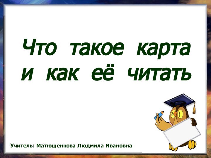 Что такое карта и как её читатьУчитель: Матющенкова Людмила Ивановна