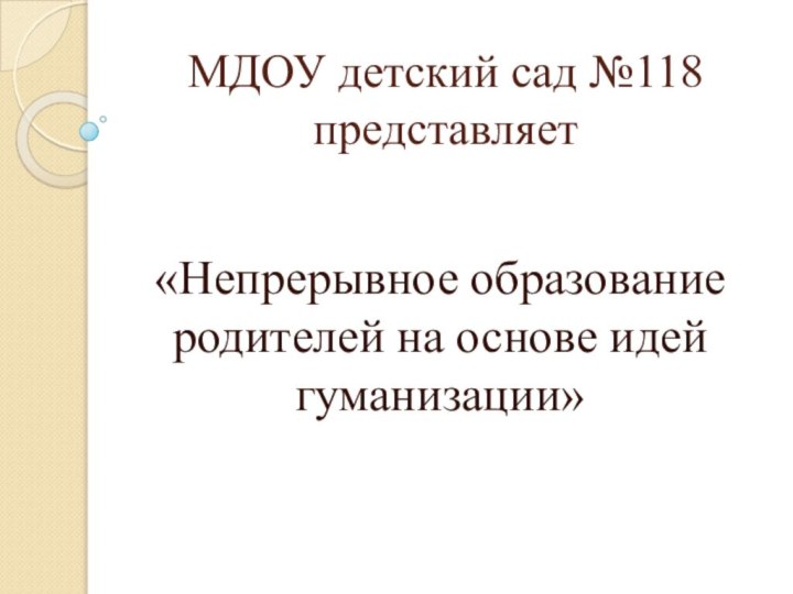 МДОУ детский сад №118 представляет«Непрерывное образование родителей на основе идей гуманизации»