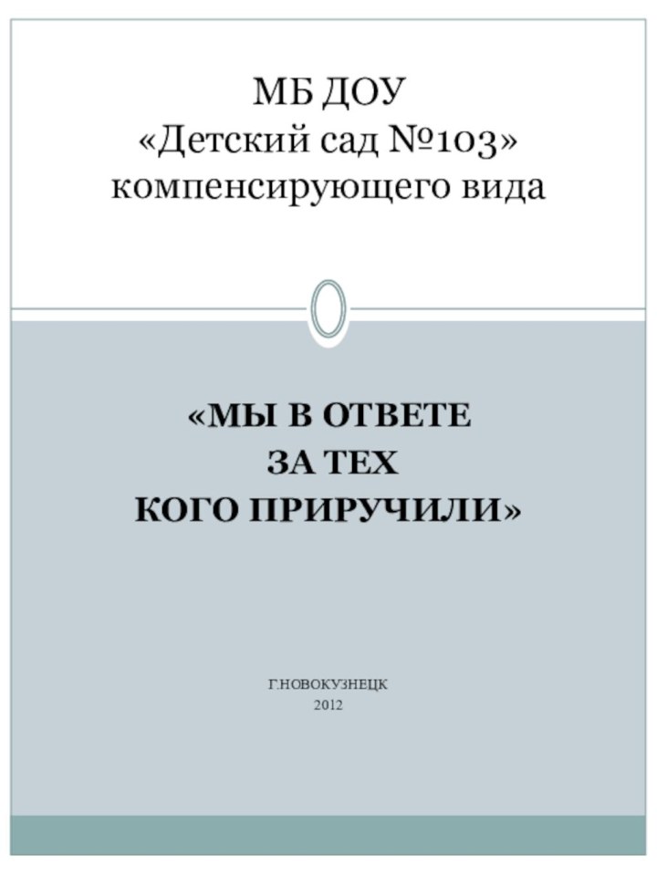 «МЫ В ОТВЕТЕ ЗА ТЕХ КОГО ПРИРУЧИЛИ»Г.НОВОКУЗНЕЦК2012МБ ДОУ  «Детский сад №103» компенсирующего вида