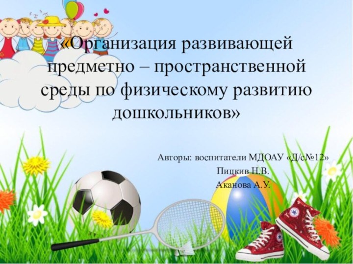 «Организация развивающей предметно – пространственной среды по физическому развитию дошкольников»Авторы: воспитатели МДОАУ «Д/с№12»Пицкив Н.В.Аканова А.У.