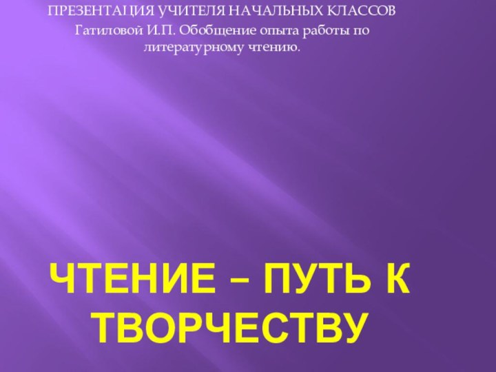 Чтение – путь к творчествуПРЕЗЕНТАЦИЯ УЧИТЕЛЯ НАЧАЛЬНЫХ КЛАССОВ Гатиловой И.П. Обобщение опыта работы по литературному чтению.